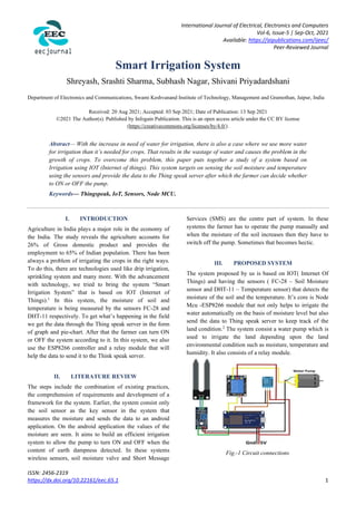 International Journal of Electrical, Electronics and Computers
Vol-6, Issue-5 | Sep-Oct, 2021
Available: https://aipublications.com/ijeec/
Peer-Reviewed Journal
ISSN: 2456-2319
https://dx.doi.org/10.22161/eec.65.1 1
Smart Irrigation System
Shreyash, Srashti Sharma, Subhash Nagar, Shivani Priyadardshani
Department of Electronics and Communications, Swami Keshvanand Institute of Technology, Management and Gramothan, Jaipur, India
Received: 20 Aug 2021; Accepted: 03 Sep 2021; Date of Publication: 13 Sep 2021
©2021 The Author(s). Published by Infogain Publication. This is an open access article under the CC BY license
(https://creativecommons.org/licenses/by/4.0/).
Abstract— With the increase in need of water for irrigation, there is also a case where we use more water
for irrigation than it’s needed for crops. That results in the wastage of water and causes the problem in the
growth of crops. To overcome this problem, this paper puts together a study of a system based on
Irrigation using IOT (Internet of things). This system targets on sensing the soil moisture and temperature
using the sensors and provide the data to the Thing speak server after which the farmer can decide whether
to ON or OFF the pump.
Keywords— Thingspeak, IoT, Sensors, Node MCU.
I. INTRODUCTION
Agriculture in India plays a major role in the economy of
the India. The study reveals the agriculture accounts for
26% of Gross domestic product and provides the
employment to 65% of Indian population. There has been
always a problem of irrigating the crops in the right ways.
To do this, there are technologies used like drip irrigation,
sprinkling system and many more. With the advancement
with technology, we tried to bring the system “Smart
Irrigation System” that is based on IOT (Internet of
Things).1
In this system, the moisture of soil and
temperature is being measured by the sensors FC-28 and
DHT-11 respectively. To get what’s happening in the field
we get the data through the Thing speak server in the form
of graph and pie-chart. After that the farmer can turn ON
or OFF the system according to it. In this system, we also
use the ESP8266 controller and a relay module that will
help the data to send it to the Think speak server.
II. LITERATURE REVIEW
The steps include the combination of existing practices,
the comprehension of requirements and development of a
framework for the system. Earlier, the system consist only
the soil sensor as the key sensor in the system that
measures the moisture and sends the data to an android
application. On the android application the values of the
moisture are seen. It aims to build an efficient irrigation
system to allow the pump to turn ON and OFF when the
content of earth dampness detected. In these systems
wireless sensors, soil moisture valve and Short Message
Services (SMS) are the centre part of system. In these
systems the farmer has to operate the pump manually and
when the moisture of the soil increases then they have to
switch off the pump. Sometimes that becomes hectic.
III. PROPOSED SYSTEM
The system proposed by us is based on IOT( Internet Of
Things) and having the sensors ( FC-28 – Soil Moisture
sensor and DHT-11 – Temperature sensor) that detects the
moisture of the soil and the temperature. It’s core is Node
Mcu -ESP8266 module that not only helps to irrigate the
water automatically on the basis of moisture level but also
send the data to Thing speak server to keep track of the
land condition.2
The system consist a water pump which is
used to irrigate the land depending upon the land
environmental condition such as moisture, temperature and
humidity. It also consists of a relay module.
Fig.-1 Circuit connections
 