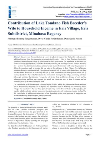 International Journal of Forest, Animal and Fisheries Research (IJFAF)
ISSN: 2456-8791
[Vol-5, Issue-4, Jul-Aug, 2021]
Issue DOI: https://dx.doi.org/10.22161/ijfaf.5.4
Article DOI: https://dx.doi.org/10.22161/ijfaf.5.4.1
www.aipublications.com/ijfaf Page | 1
Contribution of Lake Tondano Fish Breeder’s
Wife to Household Income in Eris Village, Eris
Subdistrict, Minahasa Regency
Jeannette Femmy Pangemanan, Olvie Vanda Kotambunan, Diane Joula Kusen
Faculty of Fisheries and Marine Sciences Sam Ratulangi University Manado, Indonesia
Received: 03 Jul 2020; Received in revised form: 05 Aug 2021; Accepted: 12 Aug 2021; Available online: 17 Aug 2021
©2021 The Author(s). Published by AI Publications. This is an open access article under the CC BY license
(https://creativecommons.org/licenses/by/4.0/)
Abstract—Research on the contribution of women in efforts to support the husband's work generates
additional income from the community of caramba fish breeders Nets in Lake Tondano District Eris
Minahasa. Data collection is done by observation or direct observation. The population in this study was
women as wives of fish farmers, where her husband conducted fish breeding activities with the Karamba
Net system. The determination of data retrieval targets is done by interview while using the questioner to
fill in the questions made to women like the wife of the cultivator in Eris Village, Eris Subdistrict,
Minahasa Regency, questions include Participation / domestic role of women, what kind of work she does,
how much time (hours) use in each doing this type of work. Furthermore, the participation / social role of
women, often follow the work of devotion in the environment, meetings in the village, counseling activities,
follow ppk activities; Participation / productive role in the field of fisheries: the type of work and the
allocation of time and how much income per month, the reason the work is done by women and the
obstacles faced by the time of doing the work.
The contribution of the income of the cultivated wife is 33.63%, where this contribution has an important
role in the survival of the family can be fulfilled and support the needs in the family and community in Eris
Village. This result shows that one-third of the family's living cost is the contribution of the wife of the fish
breeder, which is why the wife not only serves the family and relies only on income from the husband but
this contribution in addition to taking care of the household is also very important in supporting the
income and meeting the needs of the family dependents.
Keywords— Contribution, women, Eris Village.
I. INTRODUCTION
The potential of natural resources in the common water
area of Lake Tondano contained biological and
nonbiological natural resources has good prospects to be
developed to support the development of North Sulawesi
province. Lake Tondano is a water resource that utilization
of various multi-functions, where one of its functions is the
business of Aquaculture which is currently still developed
with Caramba Fish Cultivation Nets.
The data shows that the Placement of Net Karamba in
Lake Tondano according to the Department of Marine
Affairs and Fisheries of Minahasa in 2017, Amounted to
12,178 units.
Pangemanan (2014), stated that the number of Karamba is
no longer entirely cultivated fish cultivation is caused, fish
farmers who are on average small capital cannot afford
anymore, because feed for fish food prices continues to
increase. As a result, most farmers are unable to continue
their business. The results of the 2018 study showed that
50% of the Net Caramba is no longer empowered.
Women as wives or daughters in family life, feel the
change in income in the household has been reduced and
 