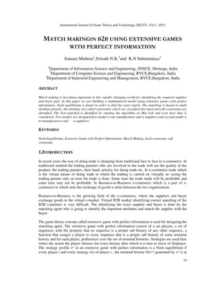 International Journal of Game Theory and Technology (IJGTT), Vol.1, 2015
19
MATCH MAKINGIN B2B USING EXTENSIVE GAMES
WITH PERFECT INFORMATION
Samara Mubeen1
,Srinath N.K.2
and K.N Subramanya3
1
Department of Information Science and Engineering, JNNCE, Shimoga, India
2
Department of Computer Science and Engineering, RVCE,Bangalore, India
3
Department of Industrial Engineering and Management, RVCE,Bangalore, India
ABSTRACT
Match making is becoming important in this rapidly changing world for identifying the required supplier
and buyer pair. In this paper we are building a mathematical model using extensive games with perfect
information, Nash equilibrium is found in order to find the exact match. The matching is based on multi
attribute priority, the attribute are called constraints which are classified into hard and soft constraints are
identified. The best matched is identified by running the algorithm on Mat Lab and even here time is
considered. Two models are designed first model is one manufacturer and n-suppliers and second model is
m-manufacturers and n-suppliers.
KEYWORDS
Nash Equilibrium, Extensive Game with Perfect Information, Match Making, hard constraint, soft
constraint.
1.INTRODUCTION
In recent years the way of doing trade is changing from traditional face to face to e-commerce. In
traditional method the trading partners who are involved in the trade will see the quality of the
product, the trading partners, their band, priority for doing trade etc. In e-commerce trade which
is the virtual means of doing trade in which the trading is carried on virtually no seeing the
trading partner only on trust the trade is done. Some time the trade made will be profitable and
some time may not be profitable. In Business-to-Business e-commerce which is a part of e-
commerce in which only the exchange of goods is done between the two organizations.
Business-to-Business is the growing field of the e-commerce, where the suppliers and buyer
exchange goods in the virtual e-market. Virtual B2B market identifying correct matching of the
B2B e-partners is very difficult. The identifying the exact supplier and buyer is done by the
matching agent who is going to identify the important attributes and match the supplier with the
buyer.
The game theory concept called extensive game with perfect information is used for designing the
matching agent. The extensive game with perfect information consist of a set players, a set of
sequences with the property that no sequence is a proper sub history of any other sequence, a
function that assigns a player to every sequence that is a proper sub history of some terminal
history and for each player, preferences over the set of terminal histories. Strategies are used here
where the action the player chooses for every history after which it is turn to move of theplayer.
The strategy profile s* in an extensive game with perfect information is a Nash equilibrium if
every player i and every strategy r(i) of player i , the terminal history O(s*) generated by s* is at
 