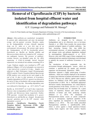 International Journal of Medical, Pharmacy and Drug Research (IJMPD) [Vol-2, Issue-3, May-Jun, 2018]
https://dx.doi.org/10.22161/ijmpd.2.3.1 ISSN: 2456-8015
www.aipublications.com Page | 37
Removal of Ciprofloxacin (CIP) by bacteria
isolated from hospital effluent water and
identification of degradation pathways
G.Y. Liyanage and Pathmalal M. Manage*
Centre for Water Quality and Algae Research, Department of Zoology, University of Sri Jayewardenepura, Sri Lanka
Corresponding author:-pathmalal@sjp.ac.lk*
Abstract— Most antibiotics are metabolized incompletely
by patients after administration and enter the municipal
sewage with the patients’ excretion. Therefore, studies
on the biodegradability of some clinically important
drugs can be taken as a very first step of an
environmental risk assessment. The present study reports
the biodegradation of CIP by Lactobacillus gesseri,
Enterobacter sp., Bacillus sp., Bacillus subtilius and
Micrococcus luteus which were isolated as CIP resistance,
non pathogenic bacteria. The presence of antibiotic-
resistant bacteria was identified using the 16s rRNA
sequencing. A 0.5ml of overnight starved bacterial
suspensions was introduced into medium containing CIP at
5 ppm. Triplicate samples were incubated at 28
0
C with
shaking at 100ppm. A 0.5 ml of subsamples was removed at
2 days interval for a period of 14 days. Samples were
subjected to High Performance Liquid Chromatography
(HPLC) analysis. Fourier Transform Infrared Spectroscopy
(FTIR) analyses were carried out for each sample at the
end of the 14 days to find structures of by-products.
Complete degradation of CIP by L. gasserri was detected at
the end of 14 days of incubation with average degradation
rate of 0.182 ±0.15µg /day. Descending degradation rates
were followed by Enterobacter sp. (0.75 ±0.03 d
-1
) and
Bacillus sp. (0.41±0.02d
-1
) at 8 and 6 days respectively.
However, clear cut degradation of CIP was not detected for
B.subtilis and Micrococcus luteus respectively. Further,
FTIR spectrum revealed that incubation of L. gesseri,
Enterobacter sp. and Bacillus sp., changed the piperazine
ring and quinolone part in the CIP structure while
degradation occurred.
Keywords— Ciprofloxacin, Degradation, Fourier
Transform Infrared Spectroscopy (FTIR), High
Performance Liquid Chromatography (HPLC),
Lactobacillus gesseri.
I. INTRODUCTION
Antibiotics are designed to be refractory to
biodegradation and to act effectively even at low doses
(Sarmah et al., 2006). Since recently, the concern about
potential ecological impacts of synthetic antibiotics has
been increasing, because they may inhibit key
environmental processes of nutrient regeneration, carbon
and nitrogen cycles and pollutant degradation mediated
by microorganisms (Rajilic-stojanovic et al., 2013).
However, since mid-1990s, usage of these compounds was
widespread and new analytical technologies were developed
to quantify the amount of antibiotics (Lissemore et al.,
2006).
The introduction of these compounds into the
environment through anthropogenic sources which can
constitute a potential risk for aquatic and terrestrial
organisms was documented (Kummerer, 2009).
Quinolones represent a highly potent group of modern
antibiotics, which were initially employed in the treatment
of urinary tract infections in humans and animals (Avarin et
al., 2013). They are very effective against gram negative
bacteria via inhibition of the DNA gyrase responsible
for preservation of DNA. The 6- fluorinated piperazinyl
derivatives namely fluoroquinolones, are a more effective
second generation of this family (Avarin et al., 2013). At
present, they are broadly used for treatment for a great
variety of respiratory diseases and enteric bacterial
infections in human and food producing animals
(Shaheen et al., 2013). The elimination of
fluoroquinolones mainly occurs as parent compounds
and as a consequence, significant quantities of the
active ingredient are transported to the environment
(Shaheen et al., 2013). The most widely prescribed
fluoroquinolone antibiotic is ciprofloxacillin (CIP),
which is active against a broad spectrum of disease
causing Gram negative and Gram positive bacteria
 