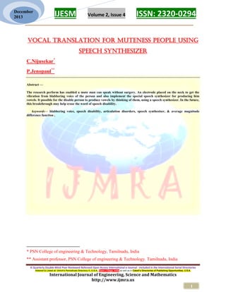 IJESM Volume 2, Issue 4 ISSN: 2320-0294
_________________________________________________________
A Quarterly Double-Blind Peer Reviewed Refereed Open Access International e-Journal - Included in the International Serial Directories
Indexed & Listed at: Ulrich's Periodicals Directory ©, U.S.A., Open J-Gage, India as well as in Cabell’s Directories of Publishing Opportunities, U.S.A.
International Journal of Engineering, Science and Mathematics
http://www.ijmra.us
1
December
2013
Vocal Translation For Muteness People Using
Speech Synthesizer
C.Nijusekar*
P.Jenopaul**
Abstract —
The research perform has enabled a mute man can speak without surgery. An electrode placed on the neck to get the
vibration from blabbering voice of the person and also implement the special speech synthesizer for producing him
vowels. It possible for the disable person to produce vowels by thinking of them, using a speech synthesizer. In the future,
this breakthrough may help erase the word of speech disability.
keywords— blabbering voice, speech disability, articulation disorders, speech synthesiser, & average magnitude
difference function ,
* PSN College of engineering & Technology, Tamilnadu, India
** Assistant professor, PSN College of engineering & Technology. Tamilnadu, India
 
