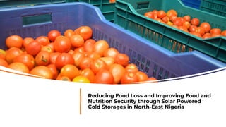 Reducing Food Loss and Improving Food and
Nutrition Security through Solar Powered
Cold Storages in North-East Nigeria
 