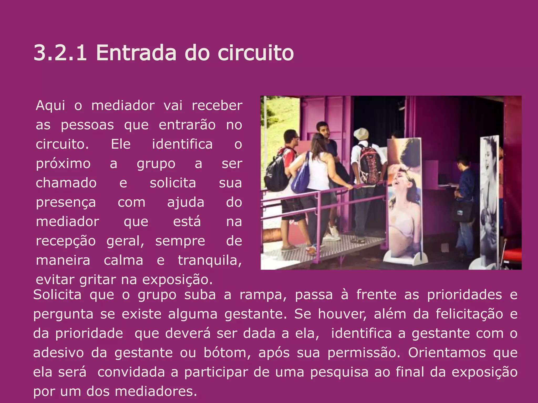 3.2.1 Recepção/entrada:
O objetivo aqui é receber bem. Se a pessoa está na dúvida, estimular. (“pode
entrar que é bem legal”) ou mesmo convidar (Voce não quer conhecer? é uma
exposição diferente e divertida sobre o parto e nascimento!”...
Algumas informações é bom passar logo, sem esperar que sejam pedidas.
Ali é uma sala de espera, na qual vc ja pode ir conhecendo um pouco do que é
tratado la dentro. O circuito (percurso pelos conteiners) leva uns 20 minutos.
oferecer senha e informar em quanto tempo o próximo grupo ( de até 10
pessoas) ingressará.
Aqui o mediador vai receber
as pessoas que entrarão no
circuito. Ele identifica o
próximo a grupo a ser
chamado e solicita sua
presença com ajuda do
mediador que está na
recepção geral, sempre de
maneira calma e tranquila,
evitar gritar na exposição.
Solicita que o grupo suba a rampa, passa à frente as prioridades e
pergunta se existe alguma gestante. Se houver, além da felicitação e
da prioridade que deverá ser dada a ela, identifica a gestante com o
adesivo da gestante ou bótom, após sua permissão. Orientamos que
ela será convidada a participar de uma pesquisa ao final da exposição
por um dos mediadores.
3.2.1 Entrada do circuito
 