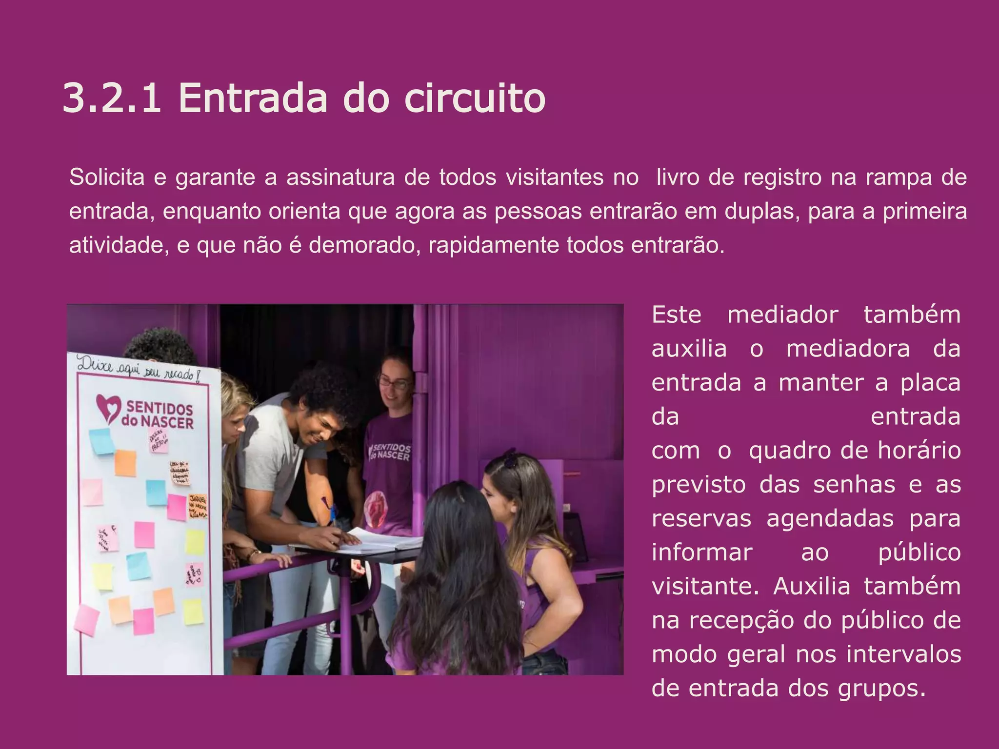 3.2.1 Recepção/entrada:
O objetivo aqui é receber bem. Se a pessoa está na dúvida, estimular. (“pode
entrar que é bem legal”) ou mesmo convidar (Voce não quer conhecer? é uma
exposição diferente e divertida sobre o parto e nascimento!”...
Algumas informações é bom passar logo, sem esperar que sejam pedidas.
Ali é uma sala de espera, na qual vc ja pode ir conhecendo um pouco do que é
tratado la dentro. O circuito (percurso pelos conteiners) leva uns 20 minutos.
oferecer senha e informar em quanto tempo o próximo grupo ( de até 10
pessoas) ingressará.
Solicita e garante a assinatura de todos visitantes no livro de registro na rampa de
entrada, enquanto orienta que agora as pessoas entrarão em duplas, para a primeira
atividade, e que não é demorado, rapidamente todos entrarão.
Este mediador também
auxilia o mediadora da
entrada a manter a placa
da entrada
com o quadro de horário
previsto das senhas e as
reservas agendadas para
informar ao público
visitante. Auxilia também
na recepção do público de
modo geral nos intervalos
de entrada dos grupos.
3.2.1 Entrada do circuito
 