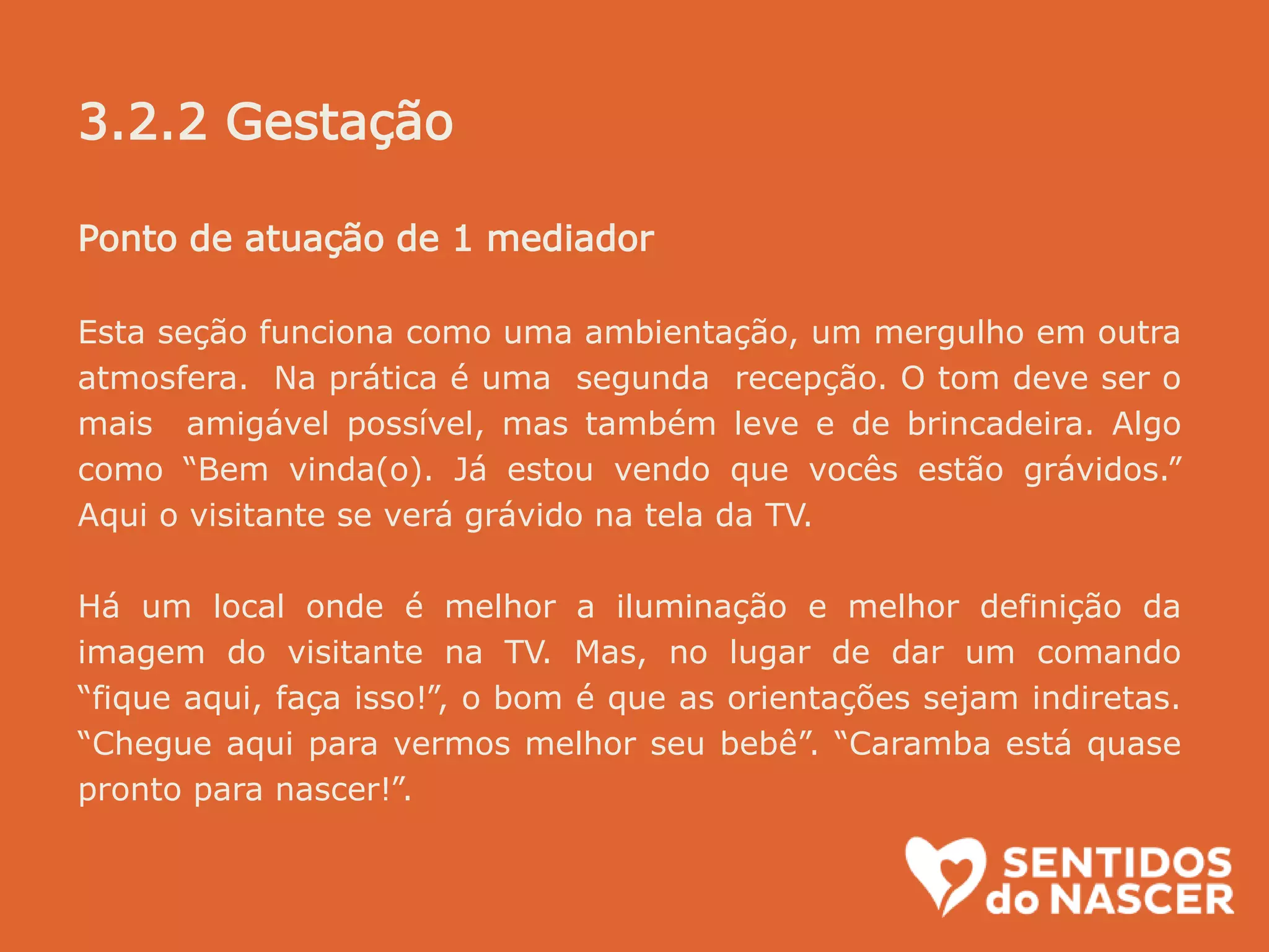Ponto de atuação de 1 mediador
Esta seção funciona como uma ambientação, um mergulho em outra
atmosfera. Na prática é uma segunda recepção. O tom deve ser o
mais amigável possível, mas também leve e de brincadeira. Algo
como “Bem vinda(o). Já estou vendo que vocês estão grávidos.”
Aqui o visitante se verá grávido na tela da TV.
Há um local onde é melhor a iluminação e melhor definição da
imagem do visitante na TV. Mas, no lugar de dar um comando
“fique aqui, faça isso!”, o bom é que as orientações sejam indiretas.
“Chegue aqui para vermos melhor seu bebê”. “Caramba está quase
pronto para nascer!”.
3.2.2 Gestação
 