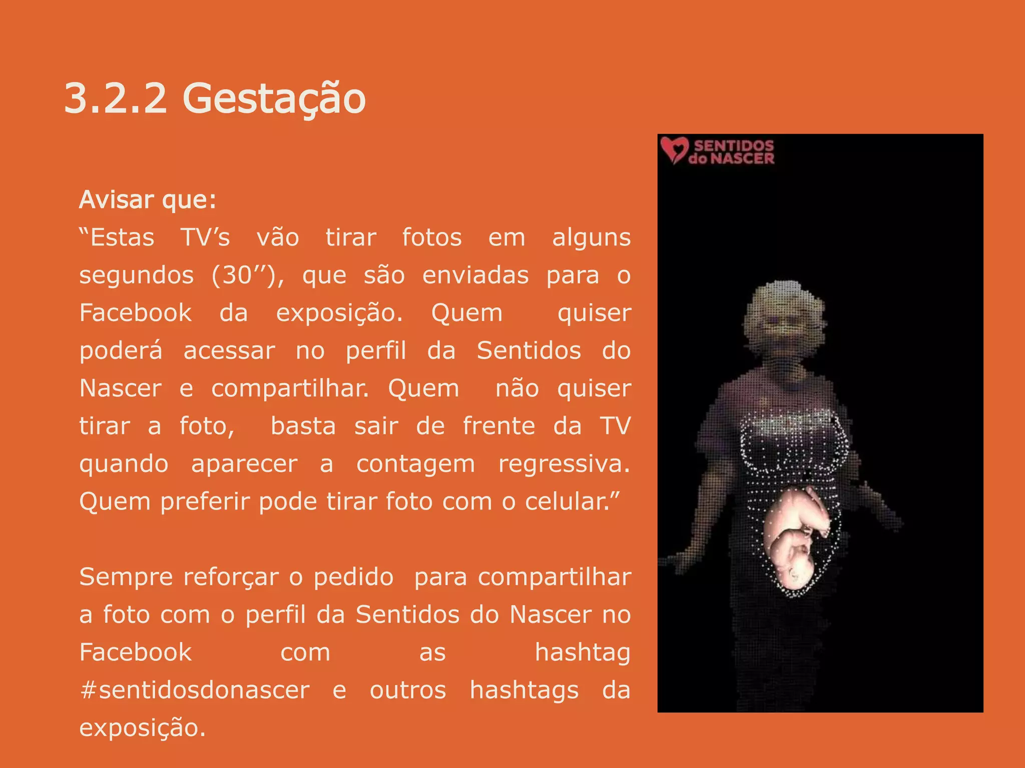 Avisar que:
“Estas TV’s vão tirar fotos em alguns
segundos (30’’), que são enviadas para o
Facebook da exposição. Quem quiser
poderá acessar no perfil da Sentidos do
Nascer e compartilhar. Quem não quiser
tirar a foto, basta sair de frente da TV
quando aparecer a contagem regressiva.
Quem preferir pode tirar foto com o celular.”
Sempre reforçar o pedido para compartilhar
a foto com o perfil da Sentidos do Nascer no
Facebook com as hashtag
#sentidosdonascer e outros hashtags da
exposição.
3.2.2 Gestação
 