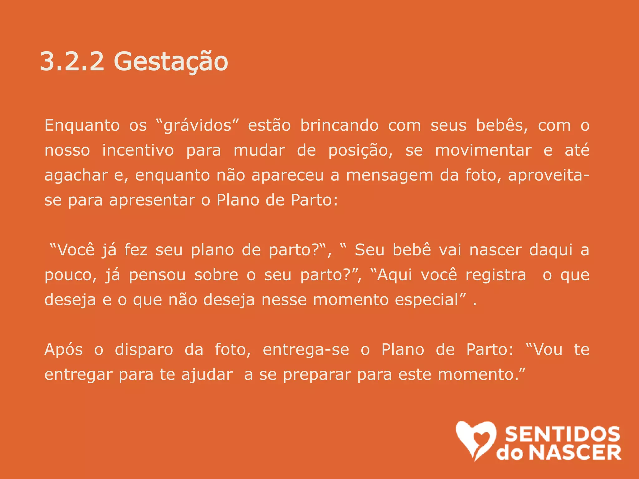 Enquanto os “grávidos” estão brincando com seus bebês, com o
nosso incentivo para mudar de posição, se movimentar e até
agachar e, enquanto não apareceu a mensagem da foto, aproveita-
se para apresentar o Plano de Parto:
“Você já fez seu plano de parto?“, “ Seu bebê vai nascer daqui a
pouco, já pensou sobre o seu parto?”, “Aqui você registra o que
deseja e o que não deseja nesse momento especial” .
Após o disparo da foto, entrega-se o Plano de Parto: “Vou te
entregar para te ajudar a se preparar para este momento.”
3.2.2 Gestação
 