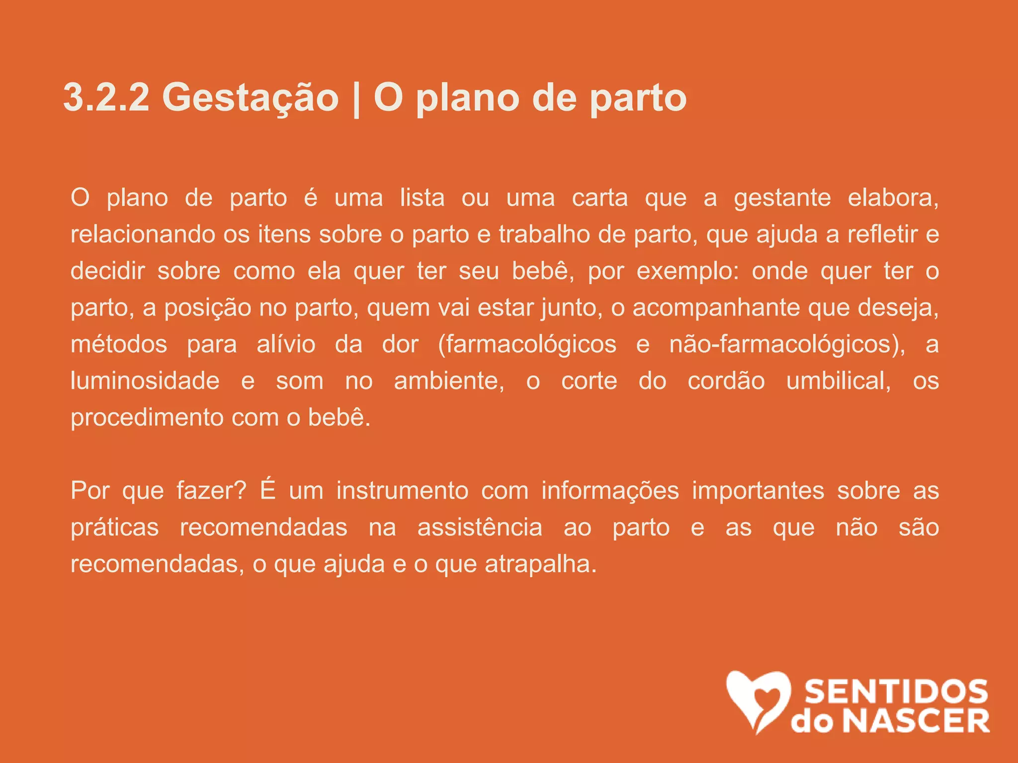 O plano de parto é uma lista ou uma carta que a gestante elabora,
relacionando os itens sobre o parto e trabalho de parto, que ajuda a refletir e
decidir sobre como ela quer ter seu bebê, por exemplo: onde quer ter o
parto, a posição no parto, quem vai estar junto, o acompanhante que deseja,
métodos para alívio da dor (farmacológicos e não-farmacológicos), a
luminosidade e som no ambiente, o corte do cordão umbilical, os
procedimento com o bebê.
Por que fazer? É um instrumento com informações importantes sobre as
práticas recomendadas na assistência ao parto e as que não são
recomendadas, o que ajuda e o que atrapalha.
3.2.2 Gestação | O plano de parto
 