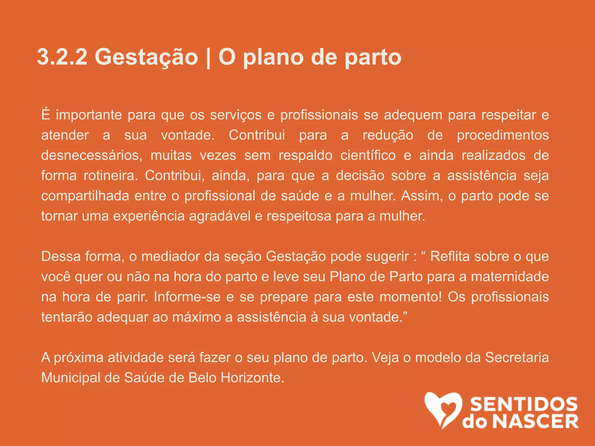 É importante para que os serviços e profissionais se adequem para respeitar e
atender a sua vontade. Contribui para a redução de procedimentos
desnecessários, muitas vezes sem respaldo científico e ainda realizados de
forma rotineira. Contribui, ainda, para que a decisão sobre a assistência seja
compartilhada entre o profissional de saúde e a mulher. Assim, o parto pode se
tornar uma experiência agradável e respeitosa para a mulher.
Dessa forma, o mediador da seção Gestação pode sugerir : “ Reflita sobre o que
você quer ou não na hora do parto e leve seu Plano de Parto para a maternidade
na hora de parir. Informe-se e se prepare para este momento! Os profissionais
tentarão adequar ao máximo a assistência à sua vontade.”
A próxima atividade será fazer o seu plano de parto. Veja o modelo da Secretaria
Municipal de Saúde de Belo Horizonte.
3.2.2 Gestação | O plano de parto
 