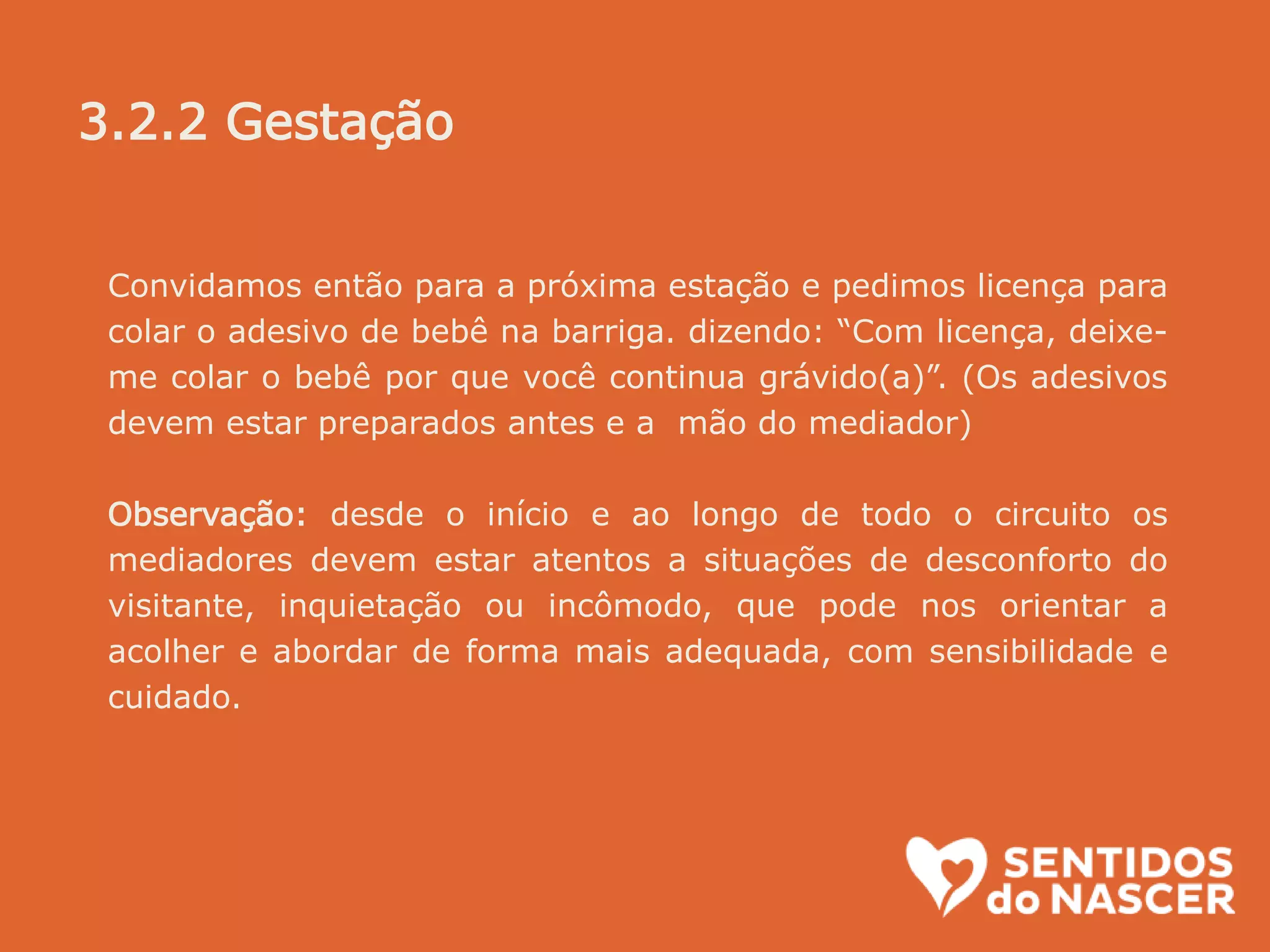 Convidamos então para a próxima estação e pedimos licença para
colar o adesivo de bebê na barriga. dizendo: “Com licença, deixe-
me colar o bebê por que você continua grávido(a)”. (Os adesivos
devem estar preparados antes e a mão do mediador)
Observação: desde o início e ao longo de todo o circuito os
mediadores devem estar atentos a situações de desconforto do
visitante, inquietação ou incômodo, que pode nos orientar a
acolher e abordar de forma mais adequada, com sensibilidade e
cuidado.
3.2.2 Gestação
 
