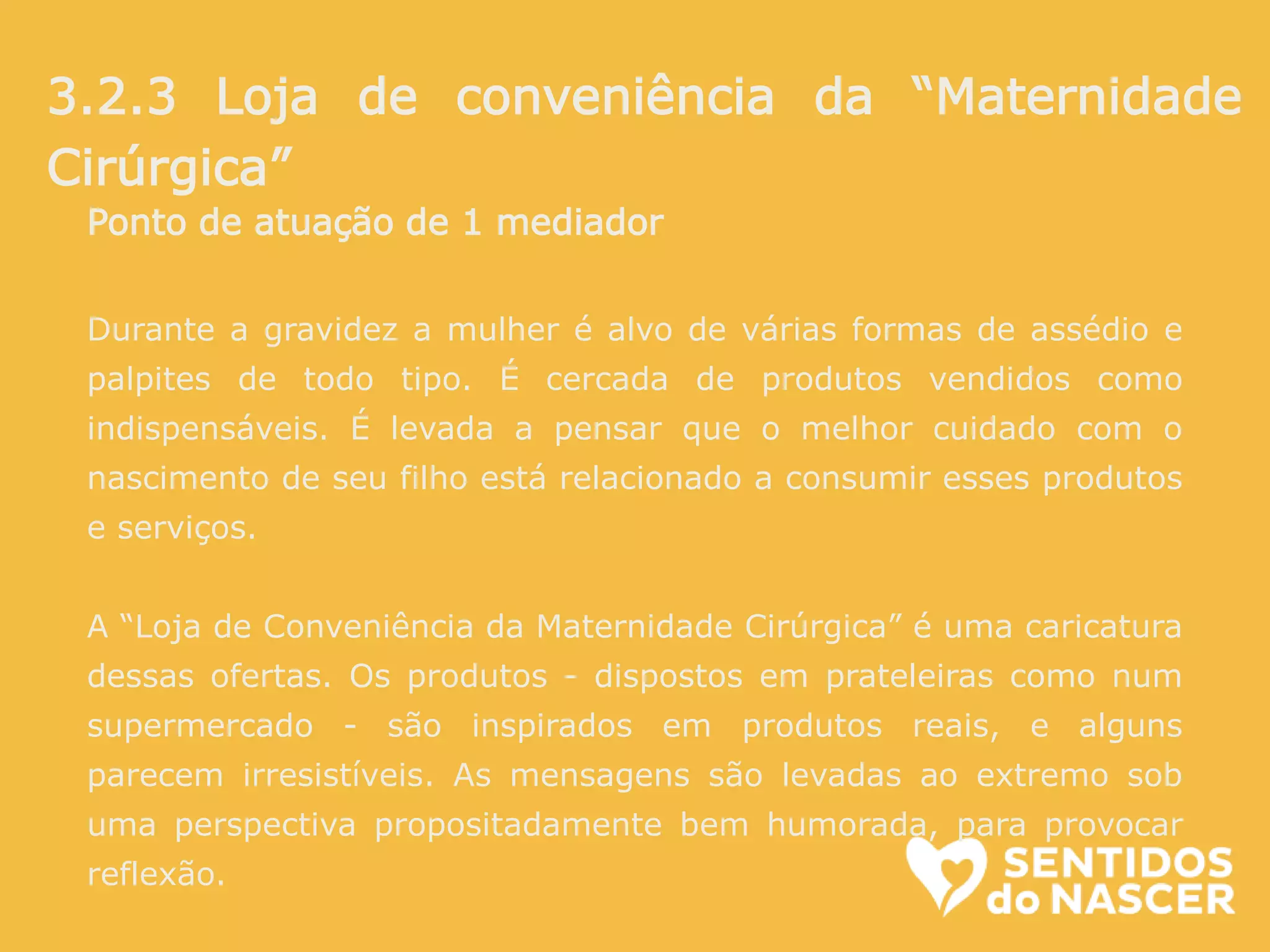 Ponto de atuação de 1 mediador
Durante a gravidez a mulher é alvo de várias formas de assédio e
palpites de todo tipo. É cercada de produtos vendidos como
indispensáveis. É levada a pensar que o melhor cuidado com o
nascimento de seu filho está relacionado a consumir esses produtos
e serviços.
A “Loja de Conveniência da Maternidade Cirúrgica” é uma caricatura
dessas ofertas. Os produtos - dispostos em prateleiras como num
supermercado - são inspirados em produtos reais, e alguns
parecem irresistíveis. As mensagens são levadas ao extremo sob
uma perspectiva propositadamente bem humorada, para provocar
reflexão.
3.2.3 Loja de conveniência da “Maternidade
Cirúrgica”
 