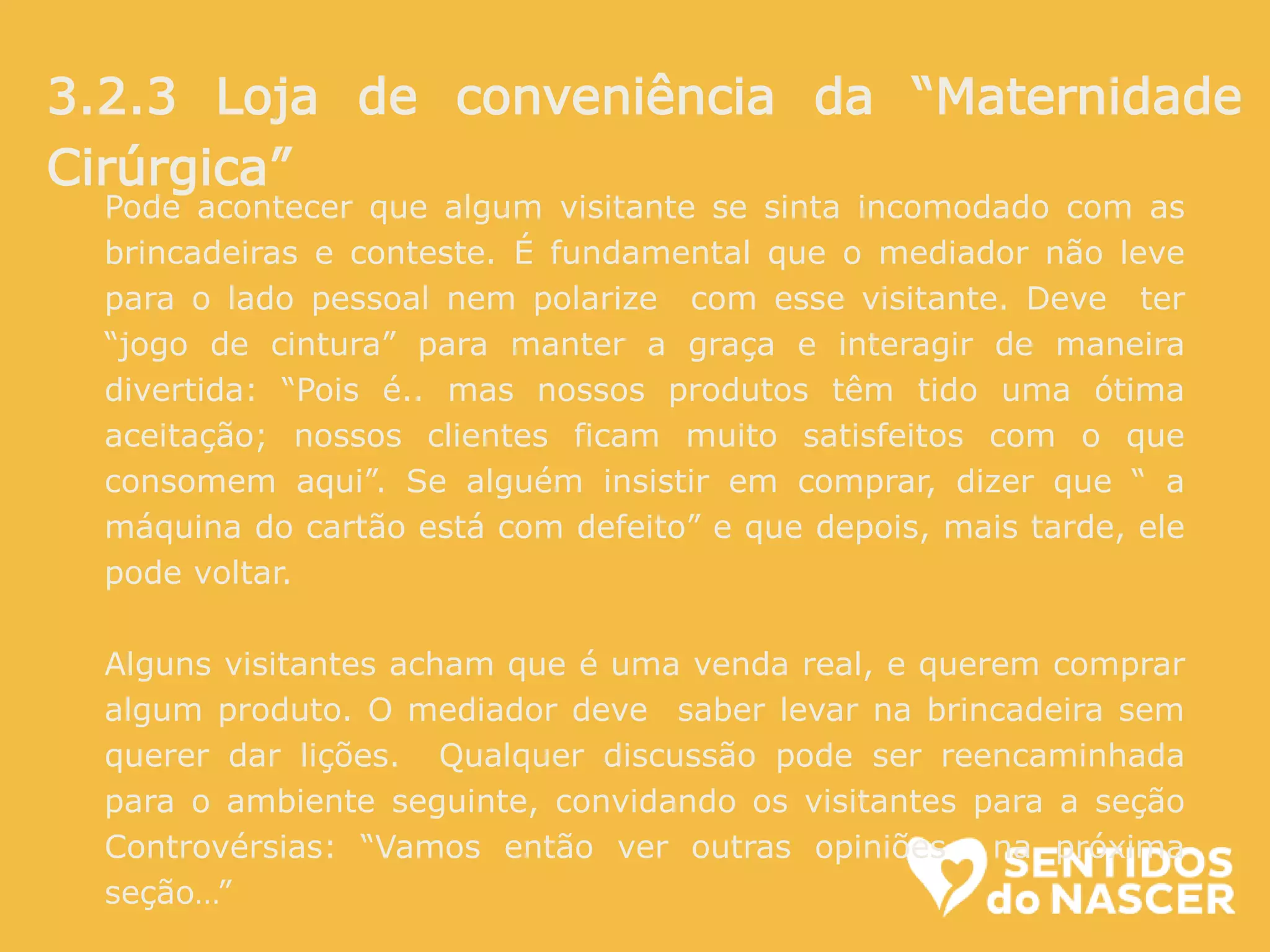 Pode acontecer que algum visitante se sinta incomodado com as
brincadeiras e conteste. É fundamental que o mediador não leve
para o lado pessoal nem polarize com esse visitante. Deve ter
“jogo de cintura” para manter a graça e interagir de maneira
divertida: “Pois é.. mas nossos produtos têm tido uma ótima
aceitação; nossos clientes ficam muito satisfeitos com o que
consomem aqui”. Se alguém insistir em comprar, dizer que “ a
máquina do cartão está com defeito” e que depois, mais tarde, ele
pode voltar.
Alguns visitantes acham que é uma venda real, e querem comprar
algum produto. O mediador deve saber levar na brincadeira sem
querer dar lições. Qualquer discussão pode ser reencaminhada
para o ambiente seguinte, convidando os visitantes para a seção
Controvérsias: “Vamos então ver outras opiniões na próxima
seção…”
3.2.3 Loja de conveniência da “Maternidade
Cirúrgica”
 