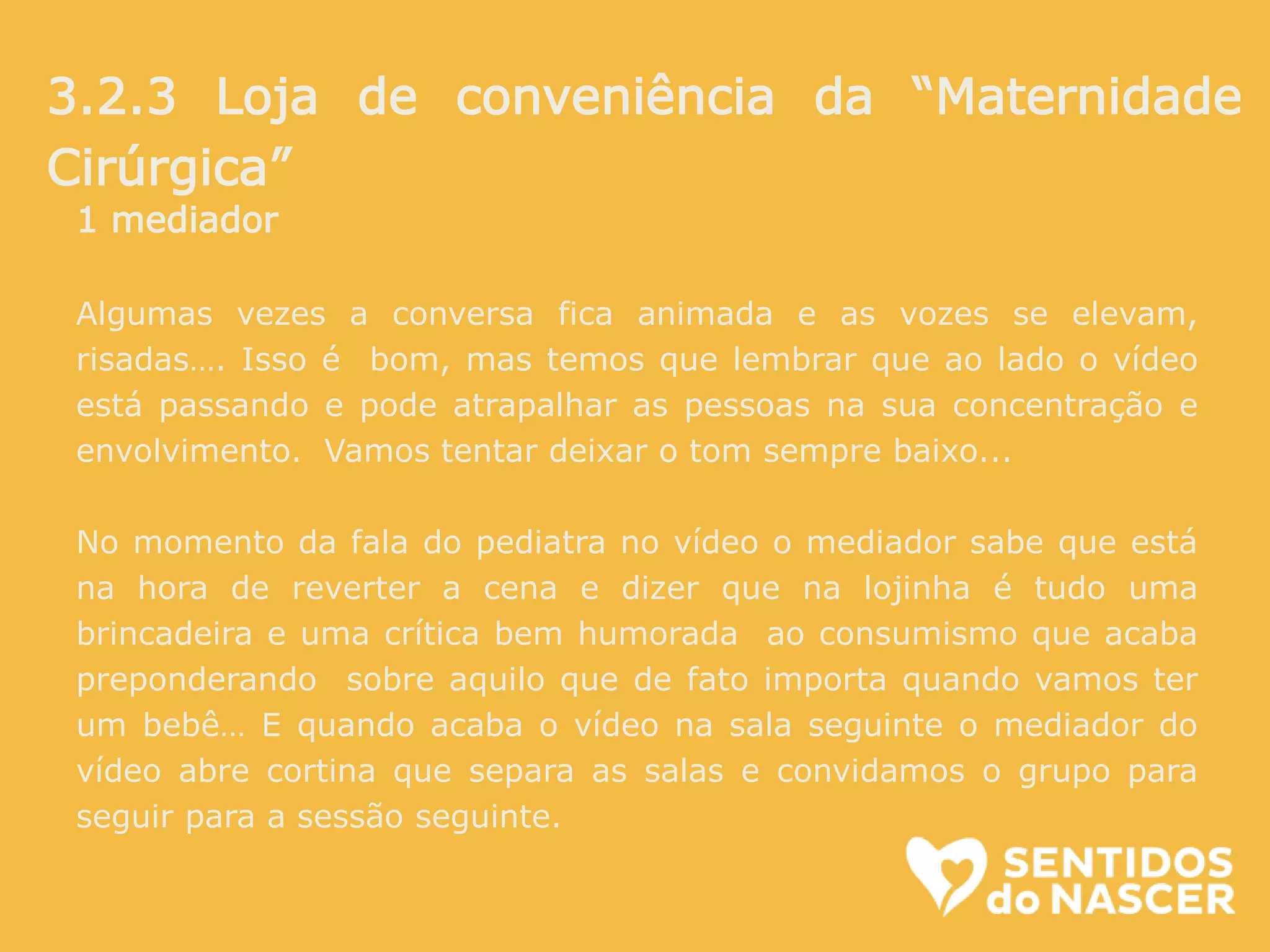 1 mediador
Algumas vezes a conversa fica animada e as vozes se elevam,
risadas…. Isso é bom, mas temos que lembrar que ao lado o vídeo
está passando e pode atrapalhar as pessoas na sua concentração e
envolvimento. Vamos tentar deixar o tom sempre baixo...
No momento da fala do pediatra no vídeo o mediador sabe que está
na hora de reverter a cena e dizer que na lojinha é tudo uma
brincadeira e uma crítica bem humorada ao consumismo que acaba
preponderando sobre aquilo que de fato importa quando vamos ter
um bebê… E quando acaba o vídeo na sala seguinte o mediador do
vídeo abre cortina que separa as salas e convidamos o grupo para
seguir para a sessão seguinte.
3.2.3 Loja de conveniência da “Maternidade
Cirúrgica”
 