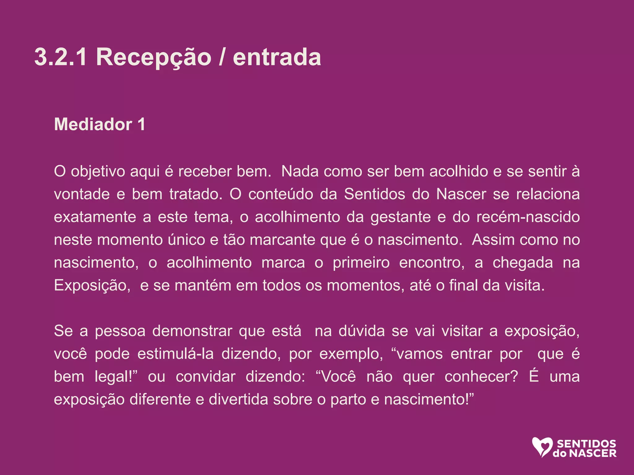 Mediador 1
O objetivo aqui é receber bem. Nada como ser bem acolhido e se sentir à
vontade e bem tratado. O conteúdo da Sentidos do Nascer se relaciona
exatamente a este tema, o acolhimento da gestante e do recém-nascido
neste momento único e tão marcante que é o nascimento. Assim como no
nascimento, o acolhimento marca o primeiro encontro, a chegada na
Exposição, e se mantém em todos os momentos, até o final da visita.
Se a pessoa demonstrar que está na dúvida se vai visitar a exposição,
você pode estimulá-la dizendo, por exemplo, “vamos entrar por que é
bem legal!” ou convidar dizendo: “Você não quer conhecer? É uma
exposição diferente e divertida sobre o parto e nascimento!”
3.2.1 Recepção / entrada
 