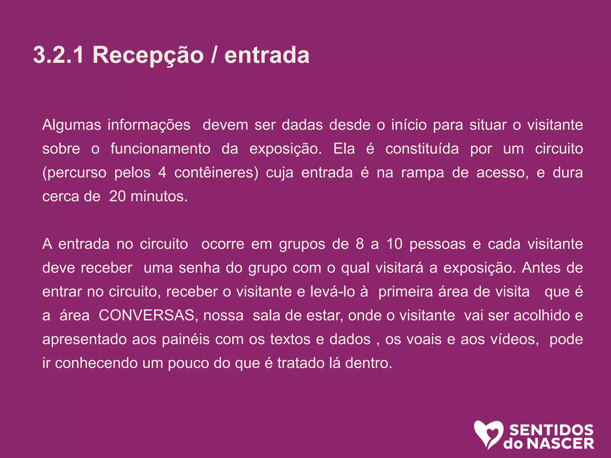 3.2.1 Recepção/entrada:
O objetivo aqui é receber bem. Se a pessoa está na dúvida, estimular. (“pode
entrar que é bem legal”) ou mesmo convidar (Voce não quer conhecer? é uma
exposição diferente e divertida sobre o parto e nascimento!”...
Algumas informações é bom passar logo, sem esperar que sejam pedidas.
Ali é uma sala de espera, na qual vc ja pode ir conhecendo um pouco do que é
tratado la dentro. O circuito (percurso pelos conteiners) leva uns 20 minutos.
oferecer senha e informar em quanto tempo o próximo grupo ( de até 10
pessoas) ingressará.
Algumas informações devem ser dadas desde o início para situar o visitante
sobre o funcionamento da exposição. Ela é constituída por um circuito
(percurso pelos 4 contêineres) cuja entrada é na rampa de acesso, e dura
cerca de 20 minutos.
A entrada no circuito ocorre em grupos de 8 a 10 pessoas e cada visitante
deve receber uma senha do grupo com o qual visitará a exposição. Antes de
entrar no circuito, receber o visitante e levá-lo à primeira área de visita que é
a área CONVERSAS, nossa sala de estar, onde o visitante vai ser acolhido e
apresentado aos painéis com os textos e dados , os voais e aos vídeos, pode
ir conhecendo um pouco do que é tratado lá dentro.
3.2.1 Recepção / entrada
 