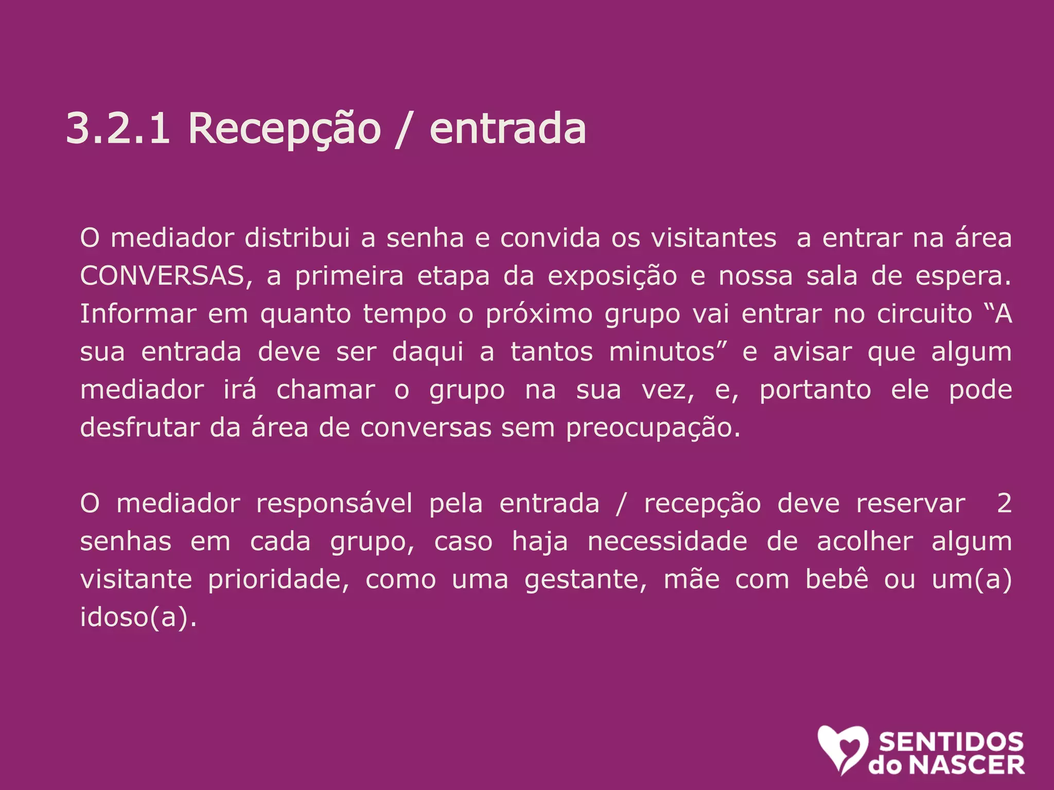 3.2.1 Recepção/entrada:
O objetivo aqui é receber bem. Se a pessoa está na dúvida, estimular. (“pode
entrar que é bem legal”) ou mesmo convidar (Voce não quer conhecer? é uma
exposição diferente e divertida sobre o parto e nascimento!”...
Algumas informações é bom passar logo, sem esperar que sejam pedidas.
Ali é uma sala de espera, na qual vc ja pode ir conhecendo um pouco do que é
tratado la dentro. O circuito (percurso pelos conteiners) leva uns 20 minutos.
oferecer senha e informar em quanto tempo o próximo grupo ( de até 10
pessoas) ingressará.
O mediador distribui a senha e convida os visitantes a entrar na área
CONVERSAS, a primeira etapa da exposição e nossa sala de espera.
Informar em quanto tempo o próximo grupo vai entrar no circuito “A
sua entrada deve ser daqui a tantos minutos” e avisar que algum
mediador irá chamar o grupo na sua vez, e, portanto ele pode
desfrutar da área de conversas sem preocupação.
O mediador responsável pela entrada / recepção deve reservar 2
senhas em cada grupo, caso haja necessidade de acolher algum
visitante prioridade, como uma gestante, mãe com bebê ou um(a)
idoso(a).
3.2.1 Recepção / entrada
 