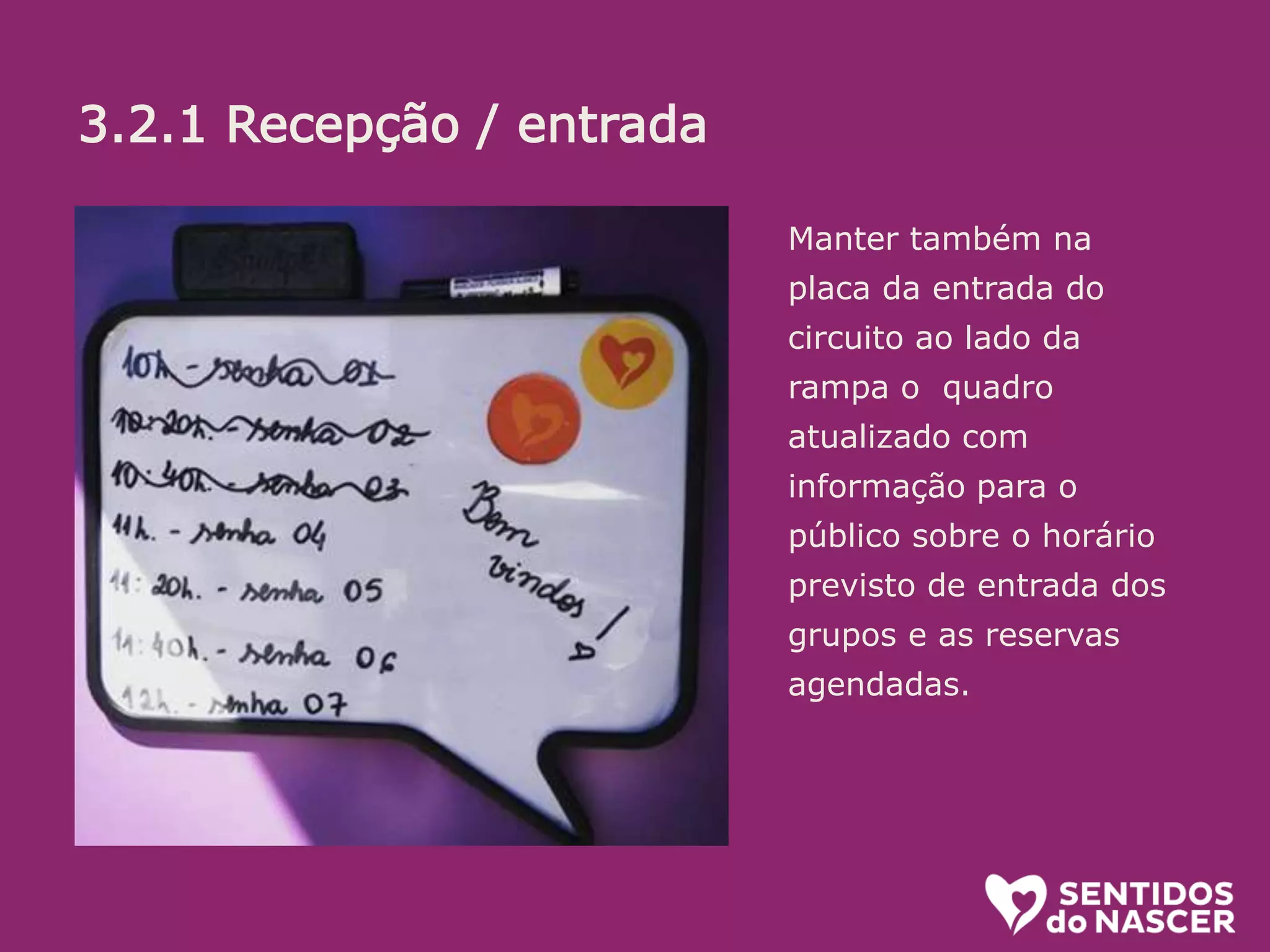 3.2.1 Recepção/entrada:
O objetivo aqui é receber bem. Se a pessoa está na dúvida, estimular. (“pode
entrar que é bem legal”) ou mesmo convidar (Voce não quer conhecer? é uma
exposição diferente e divertida sobre o parto e nascimento!”...
Algumas informações é bom passar logo, sem esperar que sejam pedidas.
Ali é uma sala de espera, na qual vc ja pode ir conhecendo um pouco do que é
tratado la dentro. O circuito (percurso pelos conteiners) leva uns 20 minutos.
oferecer senha e informar em quanto tempo o próximo grupo ( de até 10
pessoas) ingressará.
Manter também na
placa da entrada do
circuito ao lado da
rampa o quadro
atualizado com
informação para o
público sobre o horário
previsto de entrada dos
grupos e as reservas
agendadas.
3.2.1 Recepção / entrada
 