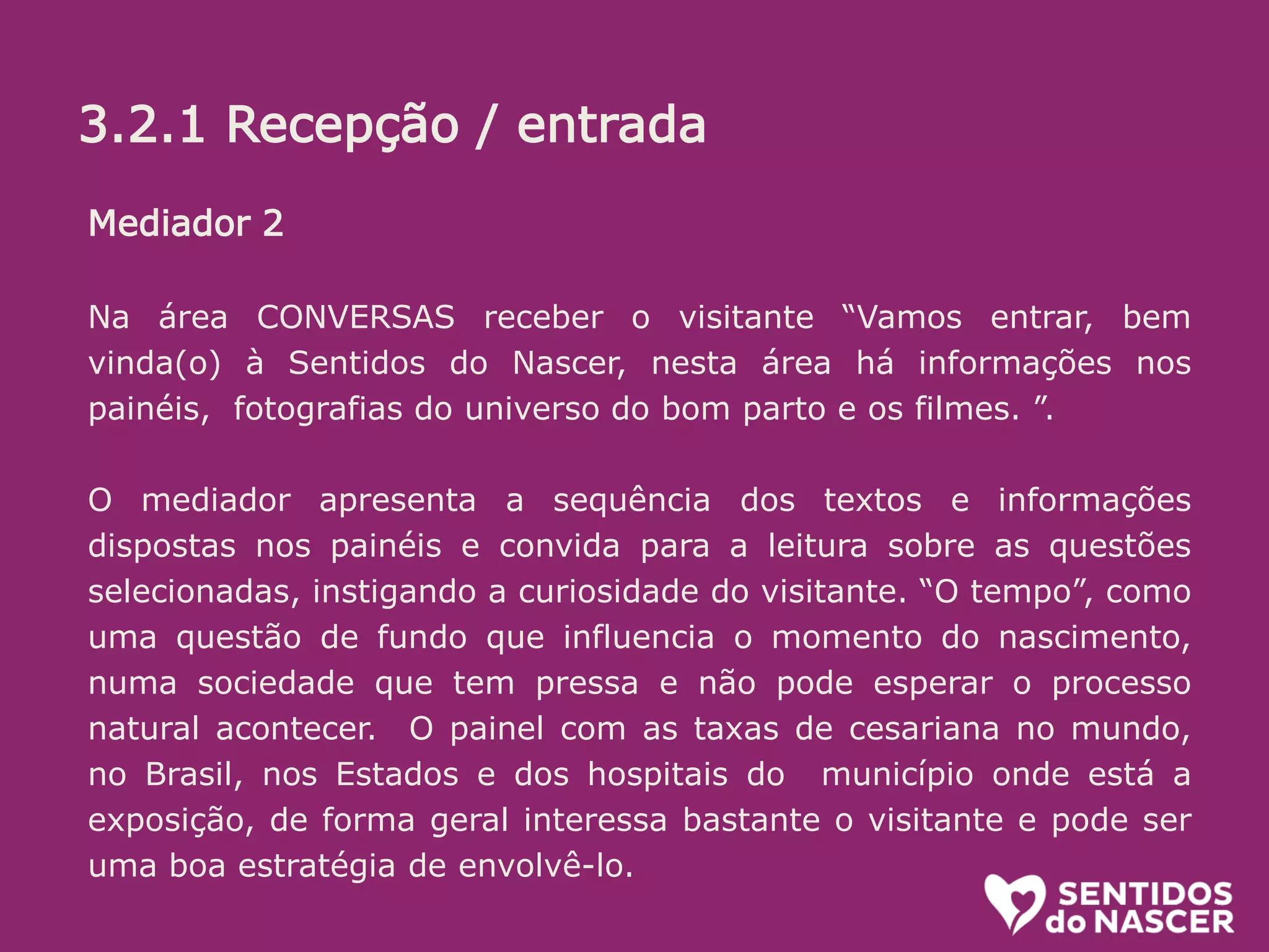 3.2.1 Recepção/entrada:
O objetivo aqui é receber bem. Se a pessoa está na dúvida, estimular. (“pode
entrar que é bem legal”) ou mesmo convidar (Voce não quer conhecer? é uma
exposição diferente e divertida sobre o parto e nascimento!”...
Algumas informações é bom passar logo, sem esperar que sejam pedidas.
Ali é uma sala de espera, na qual vc ja pode ir conhecendo um pouco do que é
tratado la dentro. O circuito (percurso pelos conteiners) leva uns 20 minutos.
oferecer senha e informar em quanto tempo o próximo grupo ( de até 10
pessoas) ingressará.
Mediador 2
Na área CONVERSAS receber o visitante “Vamos entrar, bem
vinda(o) à Sentidos do Nascer, nesta área há informações nos
painéis, fotografias do universo do bom parto e os filmes. ”.
O mediador apresenta a sequência dos textos e informações
dispostas nos painéis e convida para a leitura sobre as questões
selecionadas, instigando a curiosidade do visitante. “O tempo”, como
uma questão de fundo que influencia o momento do nascimento,
numa sociedade que tem pressa e não pode esperar o processo
natural acontecer. O painel com as taxas de cesariana no mundo,
no Brasil, nos Estados e dos hospitais do município onde está a
exposição, de forma geral interessa bastante o visitante e pode ser
uma boa estratégia de envolvê-lo.
3.2.1 Recepção / entrada
 