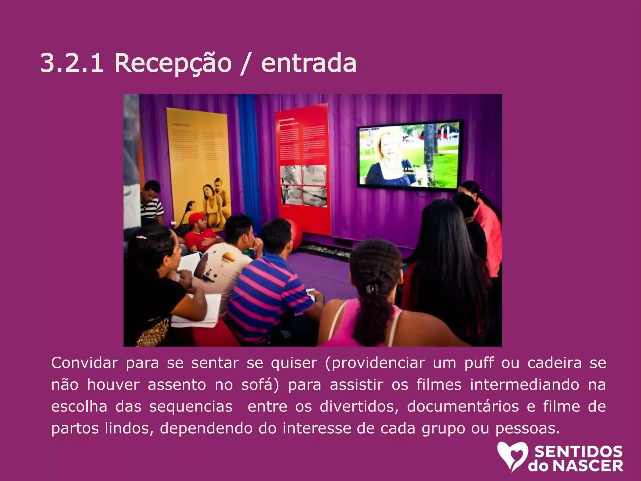 3.2.1 Recepção/entrada:
O objetivo aqui é receber bem. Se a pessoa está na dúvida, estimular. (“pode
entrar que é bem legal”) ou mesmo convidar (Voce não quer conhecer? é uma
exposição diferente e divertida sobre o parto e nascimento!”...
Algumas informações é bom passar logo, sem esperar que sejam pedidas.
Ali é uma sala de espera, na qual vc ja pode ir conhecendo um pouco do que é
tratado la dentro. O circuito (percurso pelos conteiners) leva uns 20 minutos.
oferecer senha e informar em quanto tempo o próximo grupo ( de até 10
pessoas) ingressará.
Convidar para se sentar se quiser (providenciar um puff ou cadeira se
não houver assento no sofá) para assistir os filmes intermediando na
escolha das sequencias entre os divertidos, documentários e filme de
partos lindos, dependendo do interesse de cada grupo ou pessoas.
3.2.1 Recepção / entrada
 