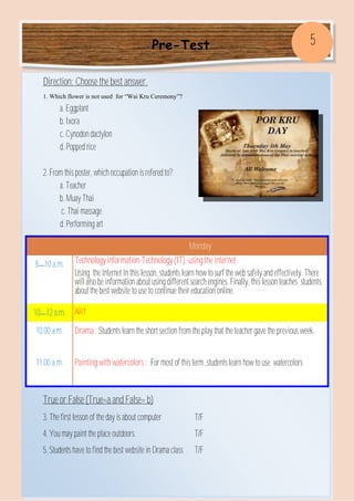 Pre-Test
Direction: Choose the best answer.
1. Which flower is not used for “Wai Kru Ceremony”?
a. Eggplant
b. Ixora
c. Cynodon dactylon
d. Popped rice
2. From this poster, which occupation is refered to?
a. Teacher
b. Muay Thai
c. Thai massage
d. Performing art
True or False (True=a and False= b)
3. The first lesson of the day is about computer T/F
4. You may paint the place outdoors. T/F
5. Students have to find the best website in Drama class T/F
Monday
8—10 a.m. Technology information-Technology (IT) -using the internet
Using the Internet In this lesson, students learn how to surf the web safely and effectively. There
will also be information about using different search engines. Finally, this lesson teaches students
about the best website to use to continue their education online.
10—12 a.m. ART
10.00 a.m. Drama : Students learn the short section from the play that the teacher gave the previous week.
11.00 a.m. Painting with watercolors : For most of this term ,students learn how to use watercolors
5
 