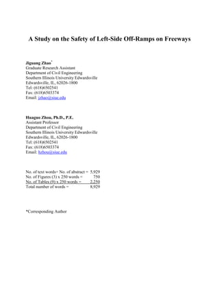 A Study on the Safety of Left-Side Off-Ramps on Freeways
Jiguang Zhao*
Graduate Research Assistant
Department of Civil Engineering
Southern Illinois University Edwardsville
Edwardsville, IL, 62026-1800
Tel: (618)6502541
Fax: (618)6503374
Email: jzhao@siue.edu
Huaguo Zhou, Ph.D., P.E.
Assistant Professor
Department of Civil Engineering
Southern Illinois University Edwardsville
Edwardsville, IL, 62026-1800
Tel: (618)6502541
Fax: (618)6503374
Email: hzhou@siue.edu
No. of text words+ No. of abstract = 5,929
No. of Figures (3) x 250 words = 750
No. of Tables (9) x 250 words = 2,250
Total number of words = 8,929
*Corresponding Author
 