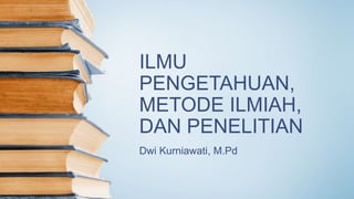 ILMU
PENGETAHUAN,
METODE ILMIAH,
DAN PENELITIAN
Dwi Kurniawati, M.Pd
 