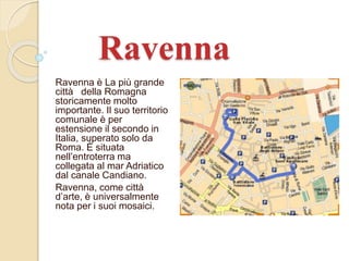 Ravenna 
Ravenna è La più grande 
città della Romagna 
storicamente molto 
importante. Il suo territorio 
comunale è per 
estensione il secondo in 
Italia, superato solo da 
Roma. È situata 
nell’entroterra ma 
collegata al mar Adriatico 
dal canale Candiano. 
Ravenna, come città 
d’arte, è universalmente 
nota per i suoi mosaici. 
 