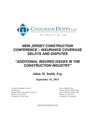 NEW JERSEY CONSTRUCTION 
CONFERENCE – INSURANCE COVERAGE 
DELAYS AND DISPUTES 
“ADDITIONAL INSURED ISSUES IN THE 
CONSTRUCTION INDUSTRY” 
Adam M. Smith, Esq. 
September 16, 2014 
350 MOUNT KEMBLE AVENUE 
P.O. BOX 1917 
MORRISTOWN, NEW JERSEY 07962-1917 
PHONE: (973) 267-0058 
FACSIMILE: (973) 267-6442 
WALL STREET PLAZA 
88 PINE STREET, 28TH FLOOR 
NEW YORK, NEW YORK 10005 
PHONE: (212) 483-0105 
FACSIMILE: (212) 480-3899 
WWW.COUGHLINDUFFY.COM 
 