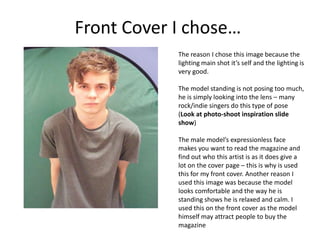 Front Cover I chose…
The reason I chose this image because the
lighting main shot it’s self and the lighting is
very good.
The model standing is not posing too much,
he is simply looking into the lens – many
rock/indie singers do this type of pose
(Look at photo-shoot inspiration slide
show)
The male model’s expressionless face
makes you want to read the magazine and
find out who this artist is as it does give a
lot on the cover page – this is why is used
this for my front cover. Another reason I
used this image was because the model
looks comfortable and the way he is
standing shows he is relaxed and calm. I
used this on the front cover as the model
himself may attract people to buy the
magazine
 