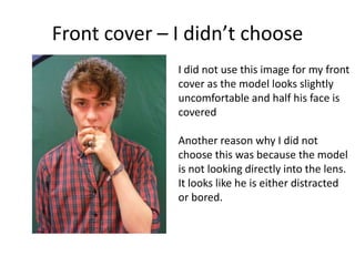 Front cover – I didn’t choose
I did not use this image for my front
cover as the model looks slightly
uncomfortable and half his face is
covered
Another reason why I did not
choose this was because the model
is not looking directly into the lens.
It looks like he is either distracted
or bored.
 
