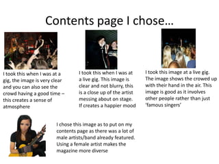 Contents page I chose…
I took this when I was at a
gig, the image is very clear
and you can also see the
crowd having a good time –
this creates a sense of
atmosphere
I took this when I was at
a live gig. This image is
clear and not blurry, this
is a close up of the artist
messing about on stage.
If creates a happier mood
I took this image at a live gig.
The image shows the crowed up
with their hand in the air. This
image is good as it involves
other people rather than just
‘famous singers’
I chose this image as to put on my
contents page as there was a lot of
male artists/band already featured.
Using a female artist makes the
magazine more diverse
 