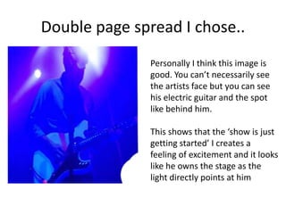 Double page spread I chose..
Personally I think this image is
good. You can’t necessarily see
the artists face but you can see
his electric guitar and the spot
like behind him.
This shows that the ‘show is just
getting started’ I creates a
feeling of excitement and it looks
like he owns the stage as the
light directly points at him
 