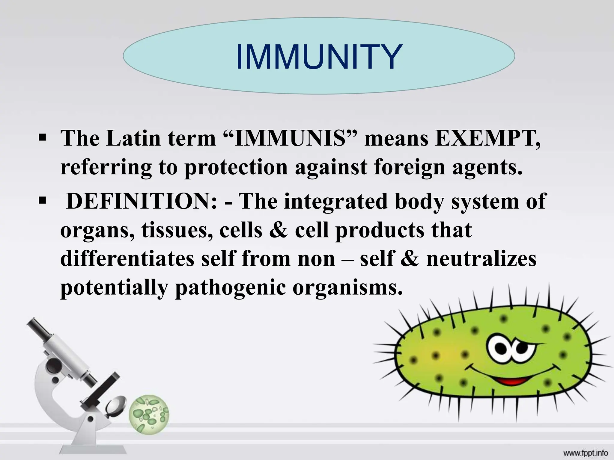  The Latin term “IMMUNIS” means EXEMPT,
referring to protection against foreign agents.
 DEFINITION: - The integrated body system of
organs, tissues, cells & cell products that
differentiates self from non – self & neutralizes
potentially pathogenic organisms.
IMMUNITY
 