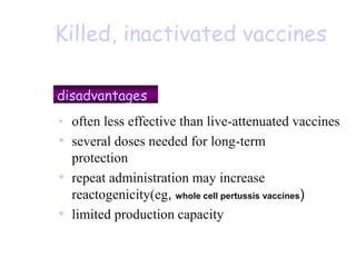 Killed, inactivated vaccines
disadvantages
• often less effective than live-attenuated vaccines
• several doses needed for long-term
protection
• repeat administration may increase
reactogenicity(eg, whole cell pertussis vaccines)
• limited production capacity & higher price
 