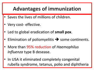 Advantages of immunization
• Saves the lives of millions of children.
• Very cost- effective.
• Led to global eradication of small pox.
• Elimination of poliomyelitis  some continents.
• More than 95% reduction of Haemophilus
Influenza type B desease.
• In USA it eliminated completely congenital
rubella syndrome, tetanus, polio and diphtheria
 