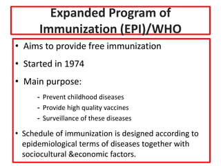 Expanded Program of
Immunization (EPI)/WHO
• Aims to provide free immunization
• Started in 1974
• Main purpose:
- Prevent childhood diseases
- Provide high quality vaccines
- Surveillance of these diseases
• Schedule of immunization is designed according to
epidemiological terms of diseases together with
sociocultural &economic factors.
 