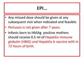 EPI…
• Any missed dose should be given at any
subsequent visit when indicated and feasible.
• Pertussis is not given after 7 years.
• Infants born to HbSAg positive mothers
should receive 0.5 ml of Hepatitis Immune
globulin (HBIG) and Hepatitis b vaccine with in
72 hours of birth.
 