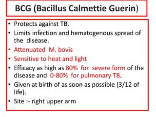 BCG (Bacillus Calmettie Guerin)
• Protects against TB.
• Limits infection and hematogenous spread of
the disease.
• Attenuated M. bovis
• Sensitive to heat and light
• Efficacy as high as 80% for severe form of the
disease and 0-80% for pulmonary TB.
• Given at birth of as soon as possible (3/12 of
life).
• Site :- right upper arm
 