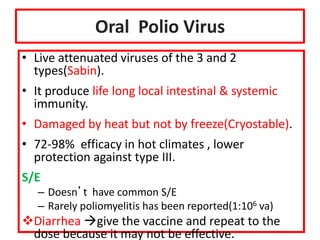 Oral Polio Virus
• Live attenuated viruses of the 3 and 2
types(Sabin).
• It produce life long local intestinal & systemic
immunity.
• Damaged by heat but not by freeze(Cryostable).
• 72-98% efficacy in hot climates , lower
protection against type III.
S/E
– Doesn’t have common S/E
– Rarely poliomyelitis has been reported(1:106 va)
Diarrhea give the vaccine and repeat to the
dose because it may not be effective.
 