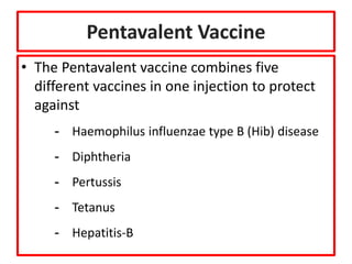Pentavalent Vaccine
• The Pentavalent vaccine combines five
different vaccines in one injection to protect
against
- Haemophilus influenzae type B (Hib) disease
- Diphtheria
- Pertussis
- Tetanus
- Hepatitis-B
 