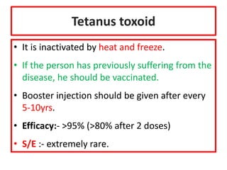 Tetanus toxoid
• It is inactivated by heat and freeze.
• If the person has previously suffering from the
disease, he should be vaccinated.
• Booster injection should be given after every
5-10yrs.
• Efficacy:- >95% (>80% after 2 doses)
• S/E :- extremely rare.
 