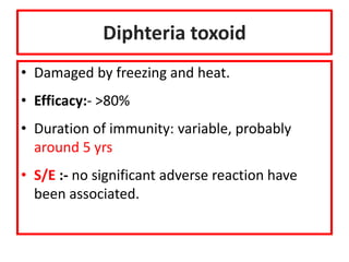 Diphteria toxoid
• Damaged by freezing and heat.
• Efficacy:- >80%
• Duration of immunity: variable, probably
around 5 yrs
• S/E :- no significant adverse reaction have
been associated.
 