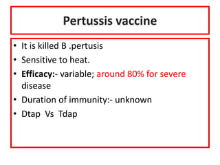 Pertussis vaccine
• It is killed B .pertusis
• Sensitive to heat.
• Efficacy:- variable; around 80% for severe
disease
• Duration of immunity:- unknown
• Dtap Vs Tdap
 