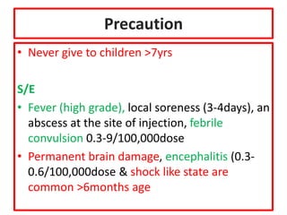 Precaution
• Never give to children >7yrs
S/E
• Fever (high grade), local soreness (3-4days), an
abscess at the site of injection, febrile
convulsion 0.3-9/100,000dose
• Permanent brain damage, encephalitis (0.3-
0.6/100,000dose & shock like state are
common >6months age
 