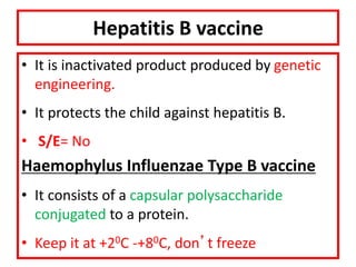 Hepatitis B vaccine
• It is inactivated product produced by genetic
engineering.
• It protects the child against hepatitis B.
• S/E= No
Haemophylus Influenzae Type B vaccine
• It consists of a capsular polysaccharide
conjugated to a protein.
• Keep it at +20C -+80C, don’t freeze
 