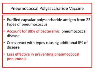 Pneumococcal Polysaccharide Vaccine
• Purified capsular polysaccharide antigen from 23
types of pneumococcus
• Account for 88% of bacteremic pneumococcal
disease
• Cross-react with types causing additional 8% of
disease
• Less effective in preventing pneumococcal
pneumonia
 