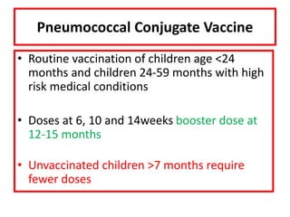 Pneumococcal Conjugate Vaccine
• Routine vaccination of children age <24
months and children 24-59 months with high
risk medical conditions
• Doses at 6, 10 and 14weeks booster dose at
12-15 months
• Unvaccinated children >7 months require
fewer doses
 