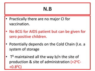 N.B
• Practically there are no major CI for
vaccination.
• No BCG for AIDS patient but can be given for
sero positive children.
• Potentially depends on the Cold Chain (I.e. a
system of storage
• T0 maintained all the way b/n the site of
production & site of administration (+2oC-
+0.80C)
 
