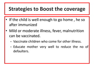 Strategies to Boost the coverage
• If the child is well enough to go home , he so
after immunized
• Mild or moderate illness, fever, malnutrition
can be vaccinated.
- Vaccinate children who come for other illness.
- Educate mother very well to reduce the no of
defaulters.
 