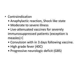 • Contraindication
• Anaphylactic reaction, Shock like state
• Moderate to severe illness
• Live-attenuated vaccines for severely
immunosuppressed patients (exception is
measles) C
• Convulsion with in 3 days following vaccine.
• High grade fever (40C)
• Progressive neurologic deficit (GBS)
 
